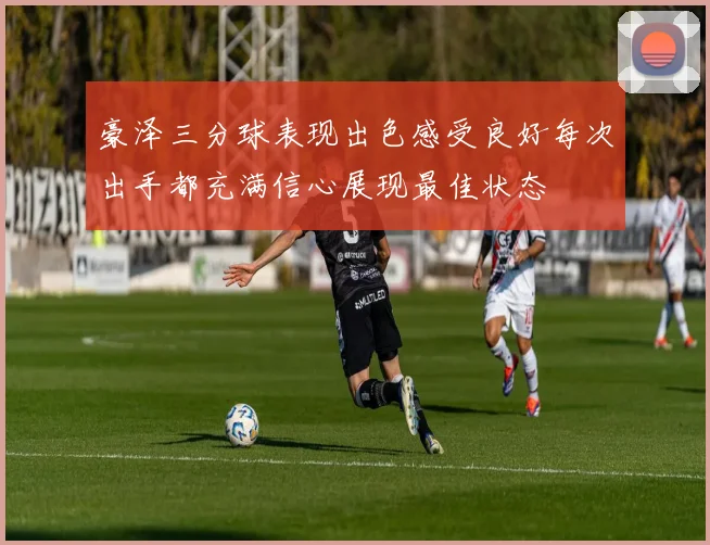 豪泽三分球表现出色感受良好每次出手都充满信心展现最佳状态
