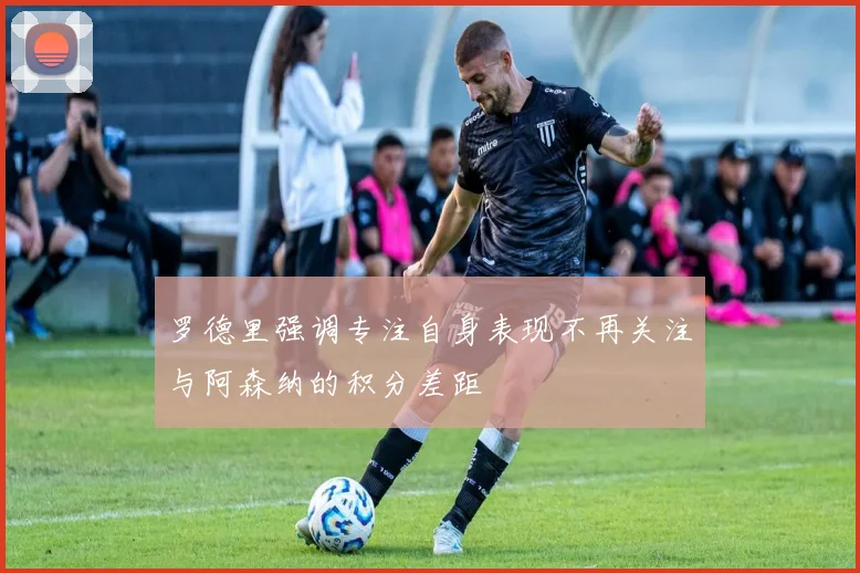 罗德里强调专注自身表现不再关注与阿森纳的积分差距