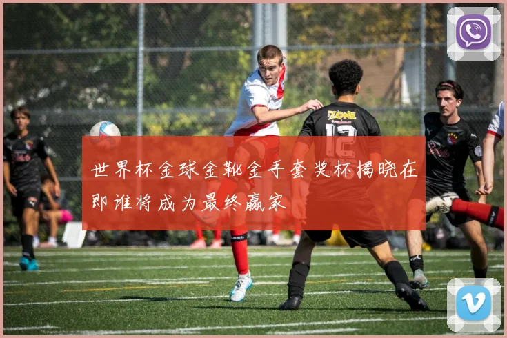 世界杯金球金靴金手套奖杯揭晓在即谁将成为最终赢家