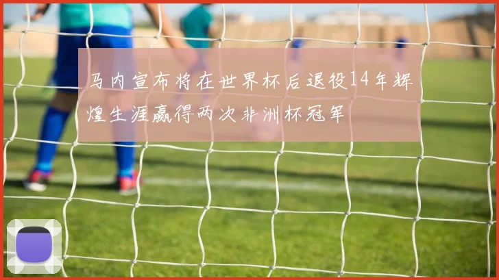 马内宣布将在世界杯后退役14年辉煌生涯赢得两次非洲杯冠军