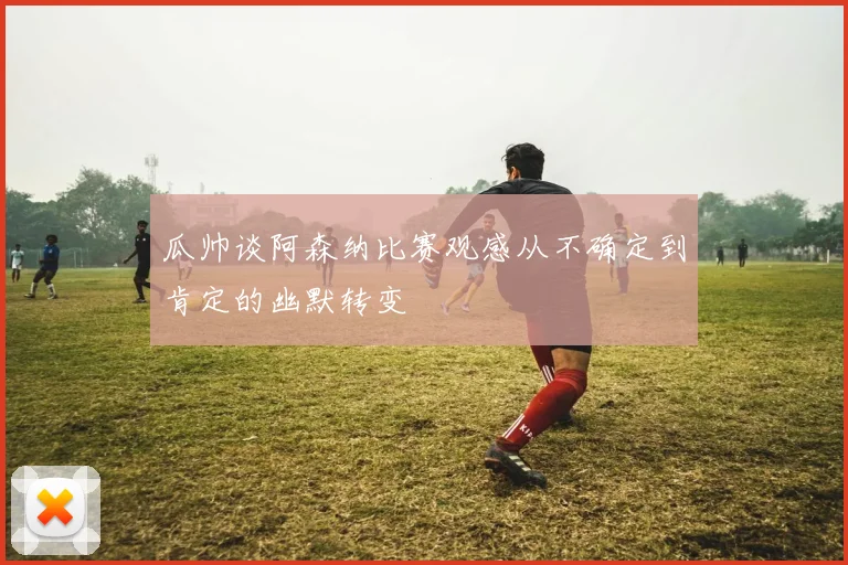瓜帅谈阿森纳比赛观感从不确定到肯定的幽默转变