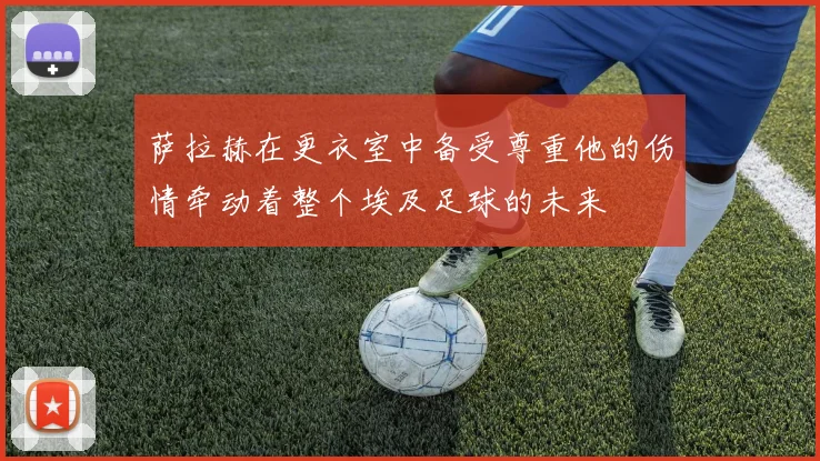 萨拉赫在更衣室中备受尊重他的伤情牵动着整个埃及足球的未来