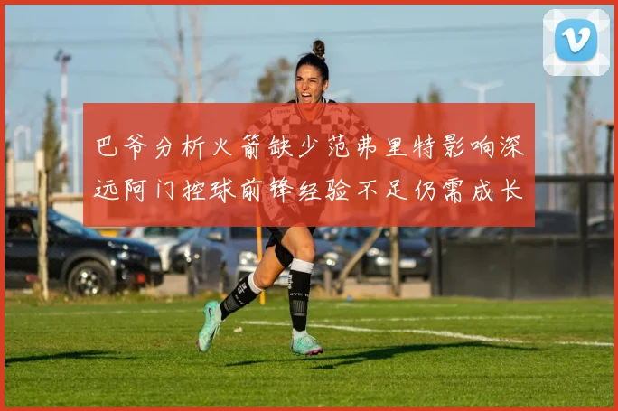 巴爷分析火箭缺少范弗里特影响深远阿门控球前锋经验不足仍需成长