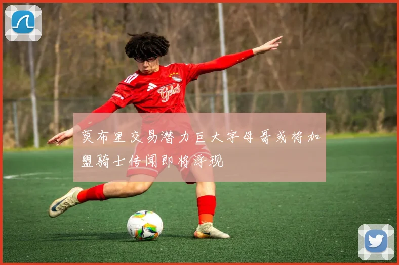 莫布里交易潜力巨大字母哥或将加盟骑士传闻即将浮现