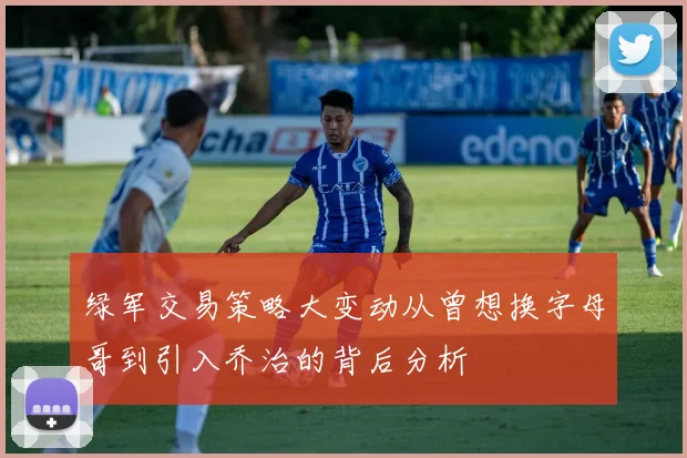 绿军交易策略大变动从曾想换字母哥到引入乔治的背后分析