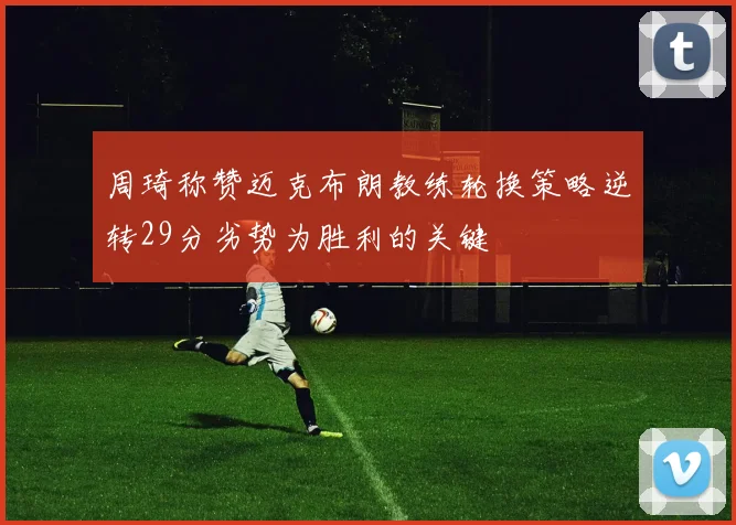 周琦称赞迈克布朗教练轮换策略逆转29分劣势为胜利的关键