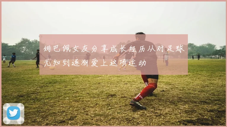 姆巴佩女友分享成长经历从对足球无知到逐渐爱上这项运动