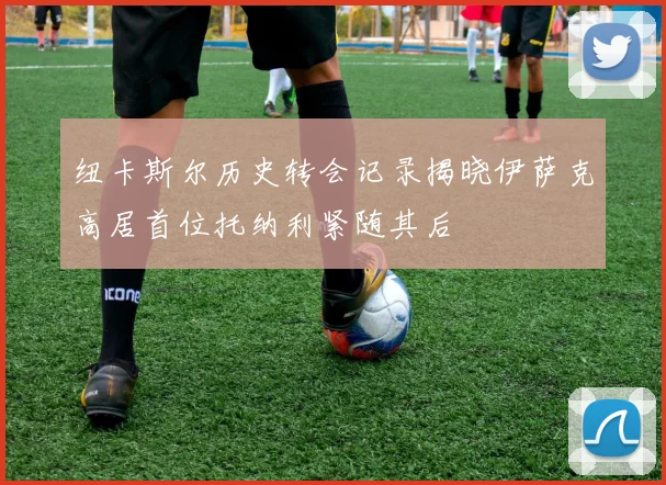 纽卡斯尔历史转会记录揭晓伊萨克高居首位托纳利紧随其后