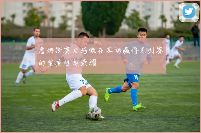 詹姆斯赛后感慨在客场赢得系列赛的重要性与荣耀